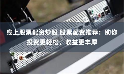 线上股票配资炒股 股票配资推荐：助你投资更轻松，收益更丰厚