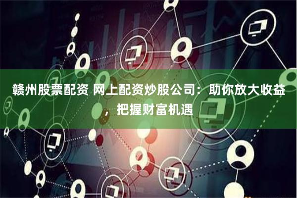 赣州股票配资 网上配资炒股公司：助你放大收益，把握财富机遇