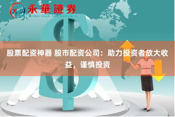 股票配资神器 股市配资公司：助力投资者放大收益，谨慎投资