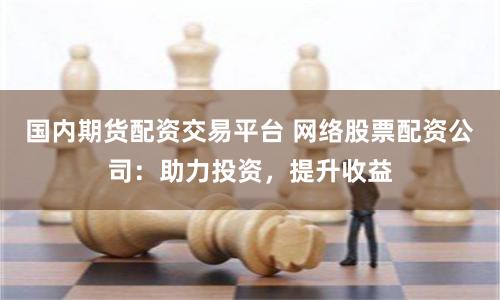 国内期货配资交易平台 网络股票配资公司：助力投资，提升收益