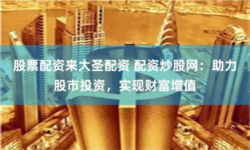 股票配资来大圣配资 配资炒股网：助力股市投资，实现财富增值