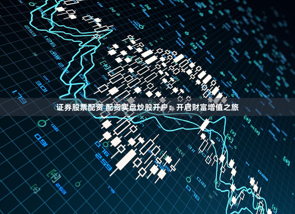 证券股票配资 配资实盘炒股开户：开启财富增值之旅