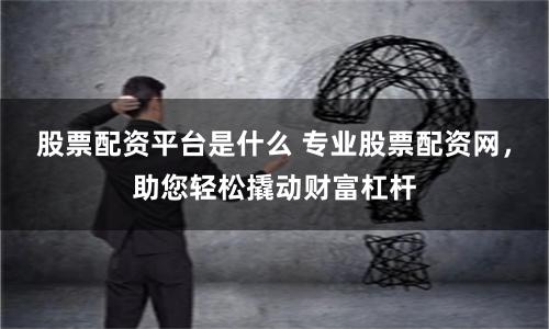 股票配资平台是什么 专业股票配资网，助您轻松撬动财富杠杆