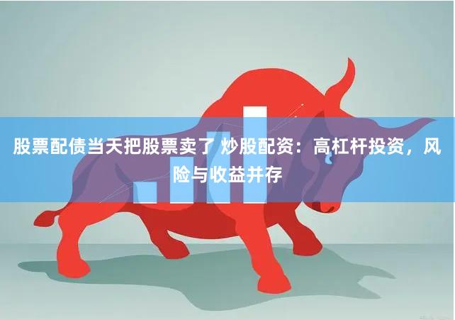 股票配债当天把股票卖了 炒股配资:高杠杆投资,风险与收益并存