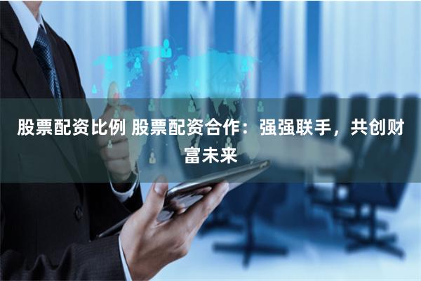 股票配资比例 股票配资合作：强强联手，共创财富未来