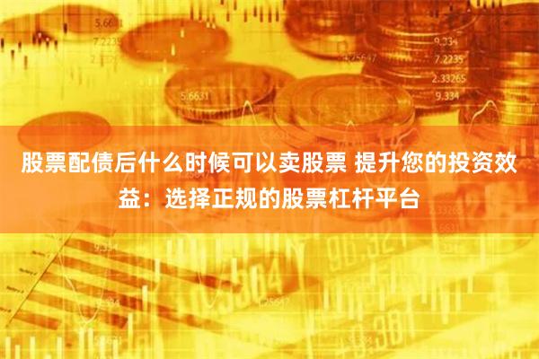 股票配债后什么时候可以卖股票 提升您的投资效益：选择正规的股票杠杆平台