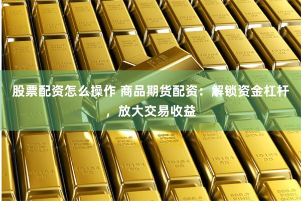 股票配资怎么操作 商品期货配资：解锁资金杠杆，放大交易收益