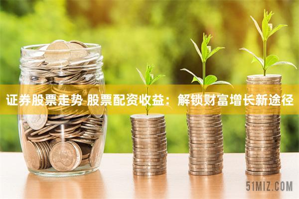 证券股票走势 股票配资收益：解锁财富增长新途径