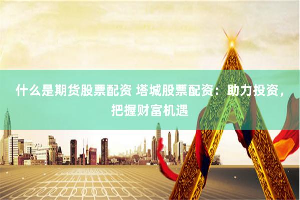 什么是期货股票配资 塔城股票配资：助力投资，把握财富机遇