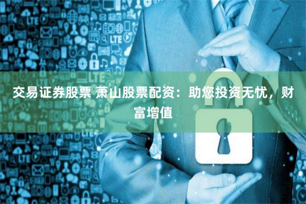 交易证券股票 萧山股票配资：助您投资无忧，财富增值