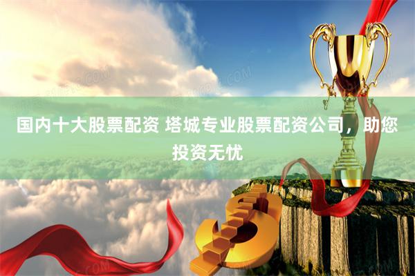 国内十大股票配资 塔城专业股票配资公司，助您投资无忧