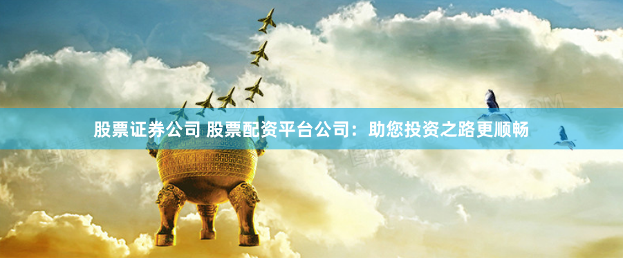 股票证券公司 股票配资平台公司：助您投资之路更顺畅