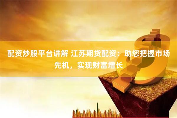 配资炒股平台讲解 江苏期货配资：助您把握市场先机，实现财富增长