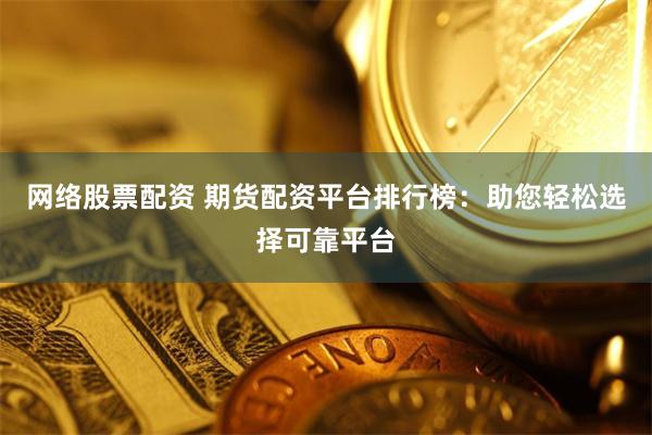 网络股票配资 期货配资平台排行榜：助您轻松选择可靠平台