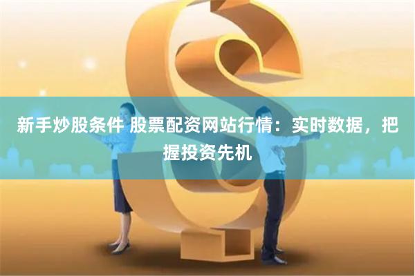 新手炒股条件 股票配资网站行情：实时数据，把握投资先机
