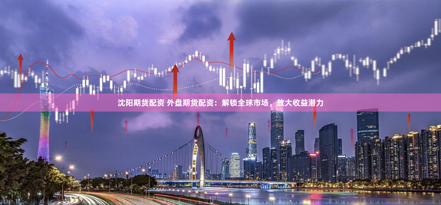 沈阳期货配资 外盘期货配资：解锁全球市场，放大收益潜力