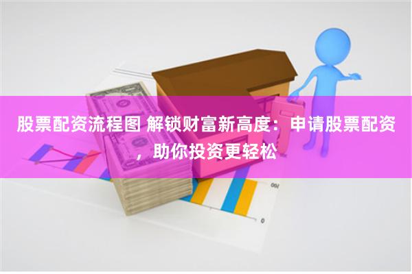 股票配资流程图 解锁财富新高度：申请股票配资，助你投资更轻松