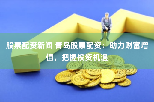 股票配资新闻 青岛股票配资：助力财富增值，把握投资机遇