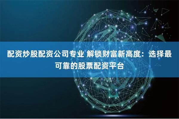 配资炒股配资公司专业 解锁财富新高度：选择最可靠的股票配资平台