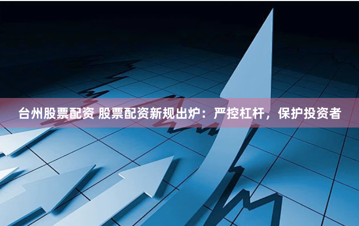 台州股票配资 股票配资新规出炉:严控杠杆,保护投资者