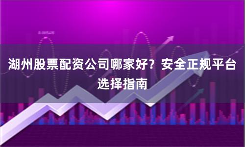湖州股票配资公司哪家好?安全正规平台选择指南