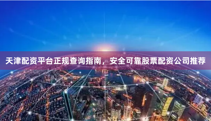 天津配资平台正规查询指南，安全可靠股票配资公司推荐