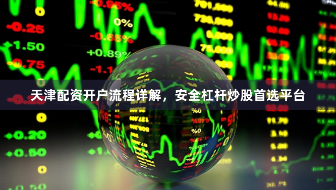 天津配资开户流程详解，安全杠杆炒股首选平台