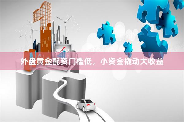外盘黄金配资门槛低,小资金撬动大收益